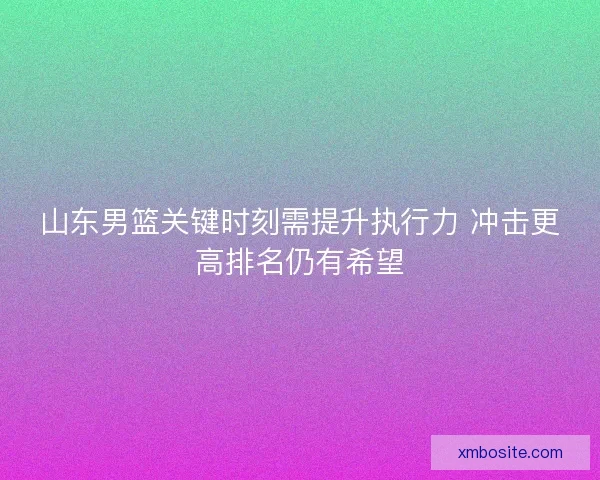 山东男篮关键时刻需提升执行力 冲击更高排名仍有希望 山东男篮关键时刻需提升执行力 冲击更高排名仍有希望