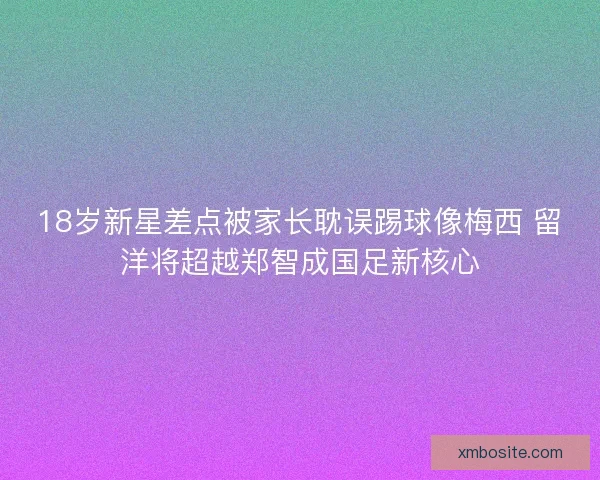 18岁新星差点被家长耽误踢球像梅西 留洋将超越郑智成国足新核心