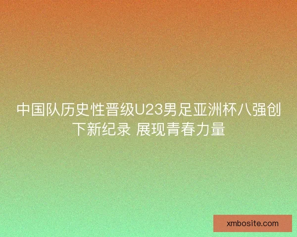 中国队历史性晋级U23男足亚洲杯八强创下新纪录 展现青春力量