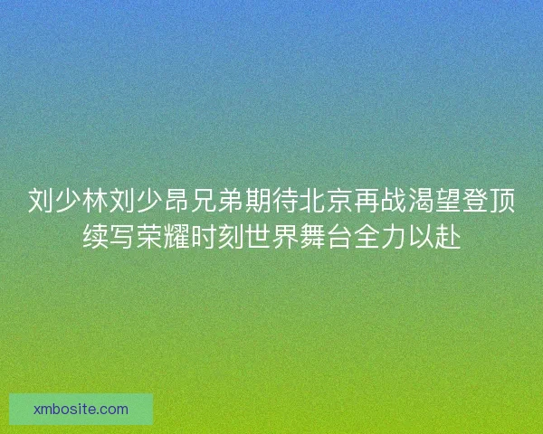 刘少林刘少昂兄弟期待北京再战渴望登顶续写荣耀时刻世界舞台全力以赴