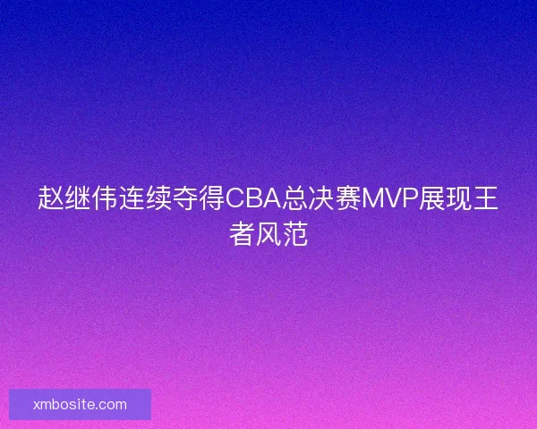 赵继伟连续夺得CBA总决赛MVP展现王者风范